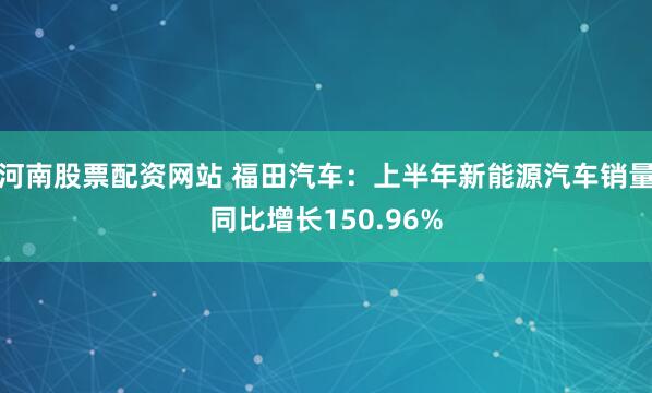 河南股票配資網站 福田汽車：上半年新能源汽車銷量同比增長150.96%